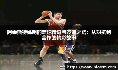 阿泰斯特姚明的篮球传奇与友谊之路：从对抗到合作的精彩故事
